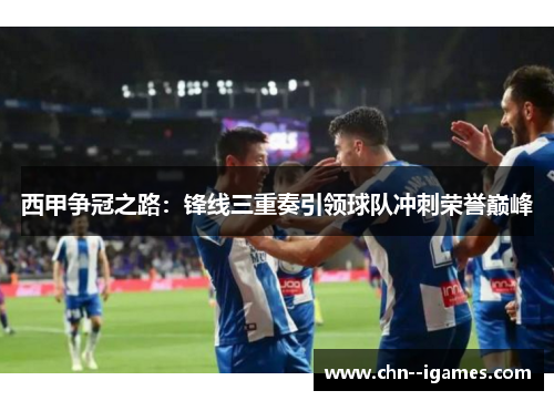 西甲争冠之路：锋线三重奏引领球队冲刺荣誉巅峰