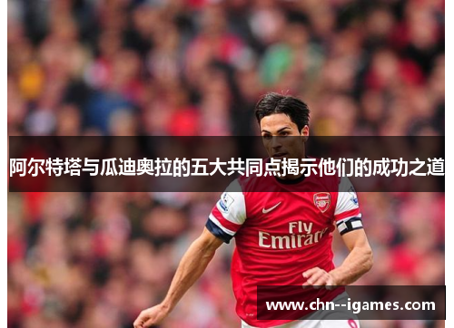 阿尔特塔与瓜迪奥拉的五大共同点揭示他们的成功之道