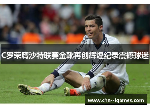 C罗荣膺沙特联赛金靴再创辉煌纪录震撼球迷