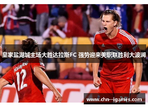 皇家盐湖城主场大胜达拉斯FC 强势迎来美职联胜利大波澜 皇家盐湖城主场大胜达拉斯FC 强势迎来美职联胜利大波澜