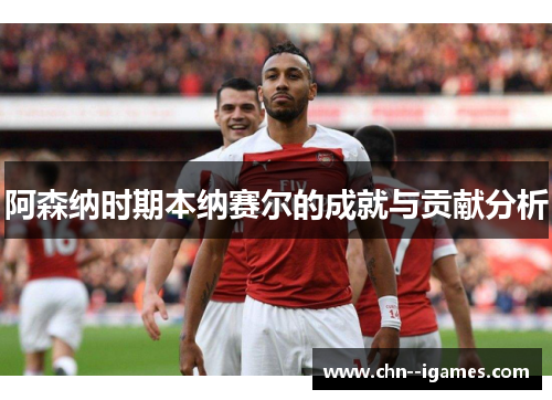 阿森纳时期本纳赛尔的成就与贡献分析