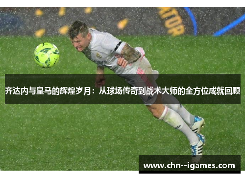 齐达内与皇马的辉煌岁月：从球场传奇到战术大师的全方位成就回顾