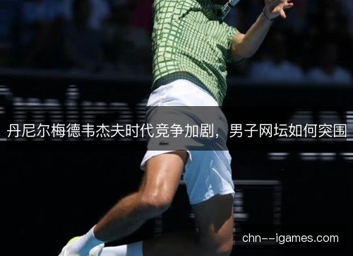 丹尼尔梅德韦杰夫时代竞争加剧，男子网坛如何突围