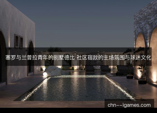塞罗与兰普拉青年的别墅德比 社区宿敌的主场氛围与球迷文化